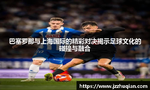 巴塞罗那与上海国际的精彩对决揭示足球文化的碰撞与融合